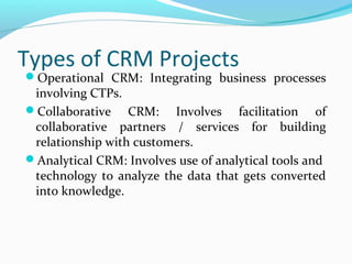 Types of CRM Projects

Operational CRM: Integrating business processes

involving CTPs.
Collaborative CRM: Involves facilitation of
collaborative partners / services for building
relationship with customers.
Analytical CRM: Involves use of analytical tools and
technology to analyze the data that gets converted
into knowledge.

 