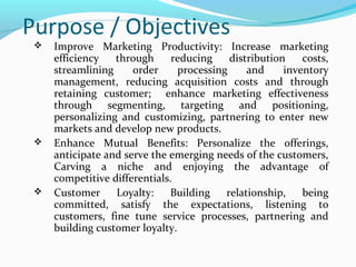 Purpose / Objectives






Improve Marketing Productivity: Increase marketing
efficiency
through
reducing
distribution
costs,
streamlining
order
processing
and
inventory
management, reducing acquisition costs and through
retaining customer; enhance marketing effectiveness
through segmenting, targeting and positioning,
personalizing and customizing, partnering to enter new
markets and develop new products.
Enhance Mutual Benefits: Personalize the offerings,
anticipate and serve the emerging needs of the customers,
Carving a niche and enjoying the advantage of
competitive differentials.
Customer
Loyalty:
Building
relationship,
being
committed, satisfy the expectations, listening to
customers, fine tune service processes, partnering and
building customer loyalty.

 