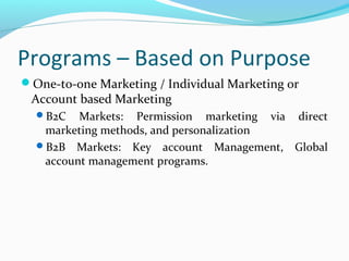 Programs – Based on Purpose
One-to-one Marketing / Individual Marketing or

Account based Marketing
B2C

Markets: Permission marketing via direct
marketing methods, and personalization
B2B Markets: Key account Management, Global
account management programs.

 