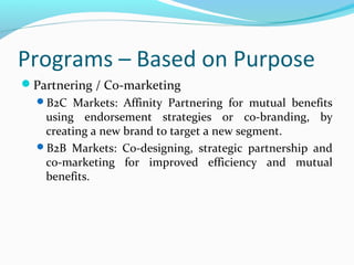 Programs – Based on Purpose
Partnering / Co-marketing
B2C Markets: Affinity Partnering for mutual benefits

using endorsement strategies or co-branding, by
creating a new brand to target a new segment.
B2B Markets: Co-designing, strategic partnership and
co-marketing for improved efficiency and mutual
benefits.

 