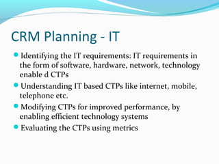 CRM Planning - IT
Identifying the IT requirements: IT requirements in

the form of software, hardware, network, technology
enable d CTPs
Understanding IT based CTPs like internet, mobile,
telephone etc.
Modifying CTPs for improved performance, by
enabling efficient technology systems
Evaluating the CTPs using metrics

 