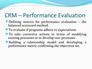 CRM – Performance Evaluation
Defining metrics for performance evaluation – the

balanced scorecard method.
To evaluate if programs adhere to expectations
To take corrective actions in terms of modifying
existing processes or to develop new processes
Building a relationship model and developing a
performance metric confirming the objectives set.

 
