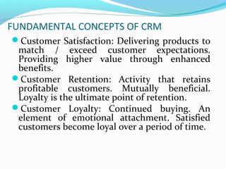 FUNDAMENTAL CONCEPTS OF CRM
Customer Satisfaction: Delivering products to

match / exceed customer expectations.
Providing higher value through enhanced
benefits.
Customer Retention: Activity that retains
profitable customers. Mutually beneficial.
Loyalty is the ultimate point of retention.
Customer Loyalty: Continued buying. An
element of emotional attachment. Satisfied
customers become loyal over a period of time.

 