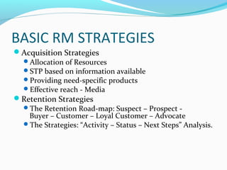 BASIC RM STRATEGIES
Acquisition Strategies
Allocation of Resources
STP based on information available
Providing need-specific products
Effective reach - Media
Retention Strategies
The Retention Road-map: Suspect – Prospect Buyer – Customer – Loyal Customer – Advocate
The Strategies: “Activity – Status – Next Steps” Analysis.

 
