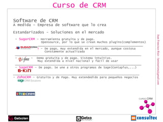 Juan Francisco Ruiz - laminarrieta@gmail.com Software de CRM A medida – Empresa de software que lo crea Estandarizados - Soluciones en el mercado -  SugarCRM  –  Herramienta gratuita y de pago.    Opensource, por lo que se crean muchos plugins(complementos)   ________________________________________________________________  -  Salesforce  –  De pago, muy extendida en el mercado, aunque costosa   Constamente actualizada  ________________________________________________________________ -  B-Kin  –  Demo gratuita y de pago. Sistema intuitivo.    Muy extendida a nivel nacional y fácil de usar  ________________________________________________________________  -  SageCRM  –  De pago. Se une a otros programas de Sage(Contaplus,...) ________________________________________________________________ -  ZohoCRM  –  Gratuito y de Pago. Muy extendedido para pequeños negocios Curso de CRM 