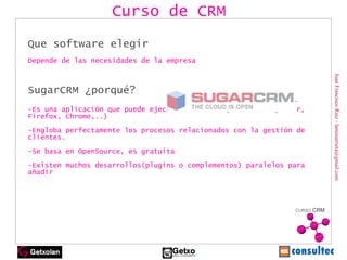 Juan Francisco Ruiz - laminarrieta@gmail.com Que software elegir Depende de las necesidades de la empresa  SugarCRM ¿porqué? -E s una aplicación que puede ejecutarse vía web(Internet Explorer, Firefox, Chrome,..) -Engloba perfectamente los  procesos relacionados con la gestión de clientes. -Se basa en OpenSource, es gratuita -Existen muchos desarrollos(plugins o complementos) paralelos para añadir Curso de CRM 
