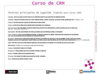 Juan Francisco Ruiz - laminarrieta@gmail.com Términos principales de SugarCRM   (También para otros CRM) Calendario:  Como su propio nombre indica es un calendario sobre el que poder fijar los distintos eventos. Actividades:  Nos permite tanto buscar como abrir distintos tareas, a saber: reuniones, componer emails, planificacion de  llamadas..etc. Contactos:  Son las personas o grupos de referencia de cada cuenta. Cuentas:  Lo forman los datos de los clientes tanto potenciales como efectivos Toma de Contacto:  Se suele utilizar cuando las referencias provienen de colaboradores u otras empresas que por el motivo que sea nos interesa registrar. Oportunidades:  Son las oportunidades de venta que existen para las distintas cuentas, a nivel global Casos e Incidencias:  tienen funcionalidades similares, en algunas ocasiones se utilizan casos para las incidencias con los clientes, y el menu de incidencias para los reportes de incidencias internos. Documentos:  Archivo documental donde colgar los archivos corporativos por ejemplo a modo de plantillas, de tal manera que cuando  cualquier persona de la organización desee realizar una oferta, acuda a este repositorio de información para seleccionar la  plantilla adecuada. Emails:  Permite el envio de emails desde la aplicacion (aunque estos no se integran con el cliente de correo que se u tilice) Oportunidades : Permite crear un negocio según nuestra previsión Contratos : Acuerdos firmados con el cliente Presupuestos : Presupuestos que hemos enviado al cliente o potencial Producto : Nuestra cartera de productos/servicios Previsiones : Se incluyen los datos que preveemos vender, contactar,.. Tareas : Acciones que debemos llevar a cabo Curso de CRM 