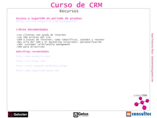 Juan Francisco Ruiz - laminarrieta@gmail.com Curso de CRM Recursos Acceso a SugarCRM en periodo de pruebas http://trial.sugarcrm.com/mjaqyy3374 Libros Recomendados -Los clientes con ayuda de internet -Los 100 errores del crm -CRM a traves de internet: como identificar, atender y retener  -Más allá del CRM y el marketing relacional: personalización -CRM: customer relationship management -CRM para directivos Webs/Blogs recomendadas http://www.mundocrm.com/ http://crm.blogs.com/ http://crm2.typepad.com/brents_blog/ http://www.sugarcrmhispano.com 