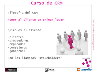 Juan Francisco Ruiz - laminarrieta@gmail.com Filosofía del CRM Poner al cliente en primer lugar Quien es el cliente -clientes -proveedores -empleados -consejeros -gobiernos Son los llamados “stakeholders”   Curso de CRM 