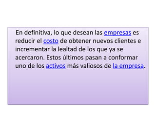     En definitiva, lo que desean las empresas es reducir el costo de obtener nuevos clientes e incrementar la lealtad de los que ya se acercaron. Estos últimos pasan a conformar uno de los activos más valiosos de la empresa.
