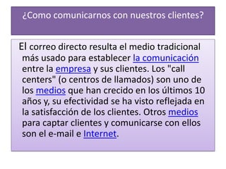 ¿Como comunicarnos con nuestros clientes?  El correo directo resulta el medio tradicional más usado para establecer la comunicación entre la empresa y sus clientes. Los "call centers" (o centros de llamados) son uno de los medios que han crecido en los últimos 10 años y, su efectividad se ha visto reflejada en la satisfacción de los clientes. Otros medios para captar clientes y comunicarse con ellos son el e-mail e Internet.
