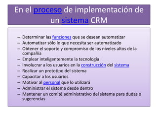 En el proceso de implementación de un sistema CRM Determinar las funciones que se desean automatizar Automatizar sólo lo que necesita ser automatizado Obtener el soporte y compromiso de los niveles altos de la compañía Emplear inteligentemente la tecnología Involucrar a los usuarios en la construcción del sistemaRealizar un prototipo del sistema Capacitar a los usuarios Motivar al personal que lo utilizará Administrar el sistema desde dentro Mantener un comité administrativo del sistema para dudas o sugerencias 