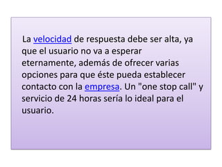    La velocidad de respuesta debe ser alta, ya que el usuario no va a esperar eternamente, además de ofrecer varias opciones para que éste pueda establecer contacto con la empresa. Un "one stop call" y servicio de 24 horas sería lo ideal para el usuario.