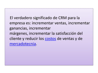     El verdadero significado de CRM para la empresa es: incrementar ventas, incrementar ganancias, incrementar márgenes, incrementar la satisfacción del cliente y reducir los costos de ventas y de mercadotecnia.