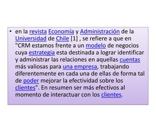en la revistaEconomía y Administración de la Universidad de Chile [1] , se refiere a que en "CRM estamos frente a un modelo de negocios cuya estrategia esta destinada a lograr identificar y administrar las relaciones en aquellas cuentas más valiosas para una empresa, trabajando diferentemente en cada una de ellas de forma tal de poder mejorar la efectividad sobre los clientes". En resumen ser más efectivos al momento de interactuar con los clientes.