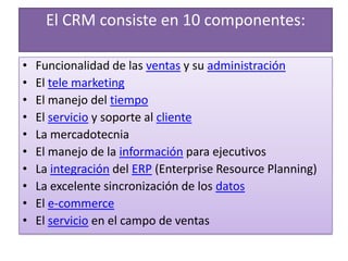 El CRM consiste en 10 componentes:Funcionalidad de las ventas y su administraciónEl tele marketingEl manejo del tiempoEl servicio y soporte al clienteLa mercadotecniaEl manejo de la información para ejecutivos La integración del ERP (Enterprise Resource Planning) La excelente sincronización de los datosEl e-commerceEl servicio en el campo de ventas