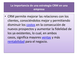  La importancia de una estrategia CRM en una empresaCRM permite mejorar las relaciones con los clientes, conociéndolos mejor y permitiendo disminuir los costos en la consecución de nuevos prospectos y aumentar la fidelidad de los ya existentes, lo cual, en ambos casos, significa mayores ventas y más rentabilidad para el negocio. 