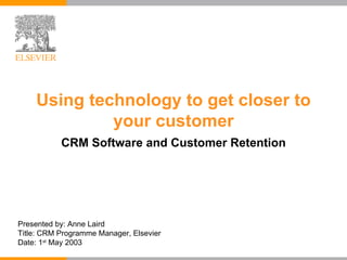 Using technology to get closer to your customer CRM Software and Customer Retention Presented by: Anne Laird Title: CRM Programme Manager, Elsevier Date: 1 st  May 2003 