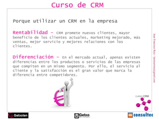 Juan Francisco Ruiz - laminarrieta@gmail.com Porque utilizar un CRM en la empresa Rentabilidad -  CRM promete nuevos clientes, mayor beneficio de los clientes actuales, marketing mejorado, más ventas, mejor servicio y mejores relaciones con los clientes. Diferenciación -  En el mercado actual, apenas existen diferencias entre los productos o servicios de las empresas que compiten en un mismo segmento. Por ello, el servicio al cliente y la satisfacción es el gran valor que marca la diferencia entre competidores. Curso de CRM 