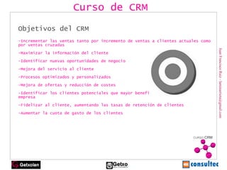 Juan Francisco Ruiz - laminarrieta@gmail.com Objetivos del CRM -Incrementar las ventas tanto por incremento de ventas a clientes actuales como por ventas cruzadas -Maximizar la información del cliente -Identificar nuevas oportunidades de negocio -Mejora del servicio al cliente -Procesos optimizados y personalizados -Mejora de ofertas y reducción de costes -Identificar los clientes potenciales que mayor beneficio generen para la empresa -Fidelizar al cliente, aumentando las tasas de retención de clientes -Aumentar la cuota de gasto de los clientes Curso de CRM 