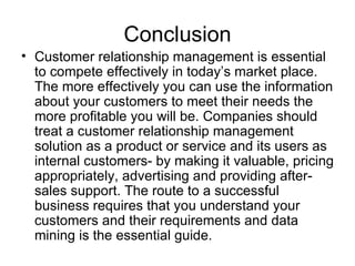 Conclusion Customer relationship management is essential to compete effectively in today’s market place. The more effectively you can use the information about your customers to meet their needs the more profitable you will be. Companies should treat a customer relationship management solution as a product or service and its users as internal customers- by making it valuable, pricing appropriately, advertising and providing after-sales support. The route to a successful business requires that you understand your customers and their requirements and data mining is the essential guide.  