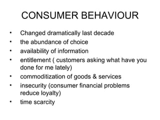 CONSUMER BEHAVIOUR Changed dramatically last decade the abundance of choice availability of information entitlement ( customers asking what have you done for me lately) commoditization of goods & services insecurity (consumer financial problems reduce loyalty) time scarcity 