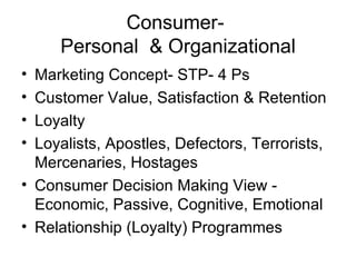 Consumer-  Personal  & Organizational Marketing Concept- STP- 4 Ps Customer Value, Satisfaction & Retention Loyalty Loyalists, Apostles, Defectors, Terrorists, Mercenaries, Hostages Consumer Decision Making View - Economic, Passive, Cognitive, Emotional Relationship (Loyalty) Programmes 