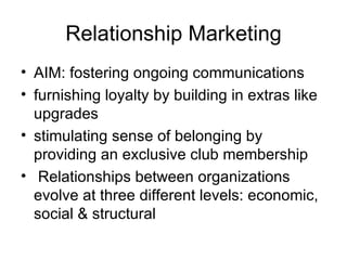 Relationship Marketing AIM: fostering ongoing communications furnishing loyalty by building in extras like upgrades stimulating sense of belonging by providing an exclusive club membership Relationships between organizations evolve at three different levels: economic, social & structural  