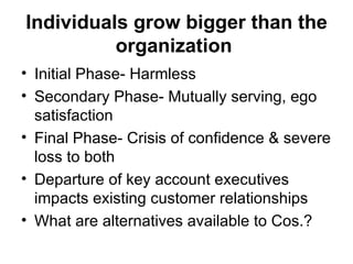 Individuals grow bigger than the organization   Initial Phase- Harmless Secondary Phase- Mutually serving, ego satisfaction Final Phase- Crisis of confidence & severe loss to both Departure of key account executives impacts existing customer relationships  What are alternatives available to Cos.? 