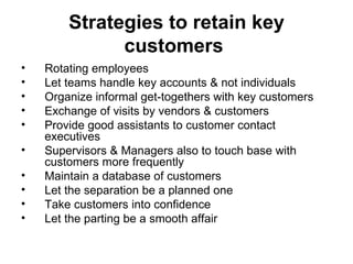 Strategies to retain key customers   Rotating employees Let teams handle key accounts & not individuals  Organize informal get-togethers with key customers Exchange of visits by vendors & customers Provide good assistants to customer contact executives Supervisors & Managers also to touch base with customers more frequently Maintain a database of customers Let the separation be a planned one Take customers into confidence Let the parting be a smooth affair 