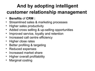 And by adopting intelligent customer relationship management   Benefits  of  CRM : Streamlined sales & marketing processes Higher sales productivity Added cross selling & up-selling opportunities Improved service, loyalty and retention Increased call centre efficiency Higher close rates Better profiling & targeting Reduced expenses Increased market share Higher overall profitability Marginal costing 