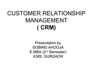CUSTOMER RELATIONSHIP MANAGEMENT ( CRM) Presentation by GOBIND AHOOJA E.MBA (2 nd  Semester) ILMS, GURGAON 