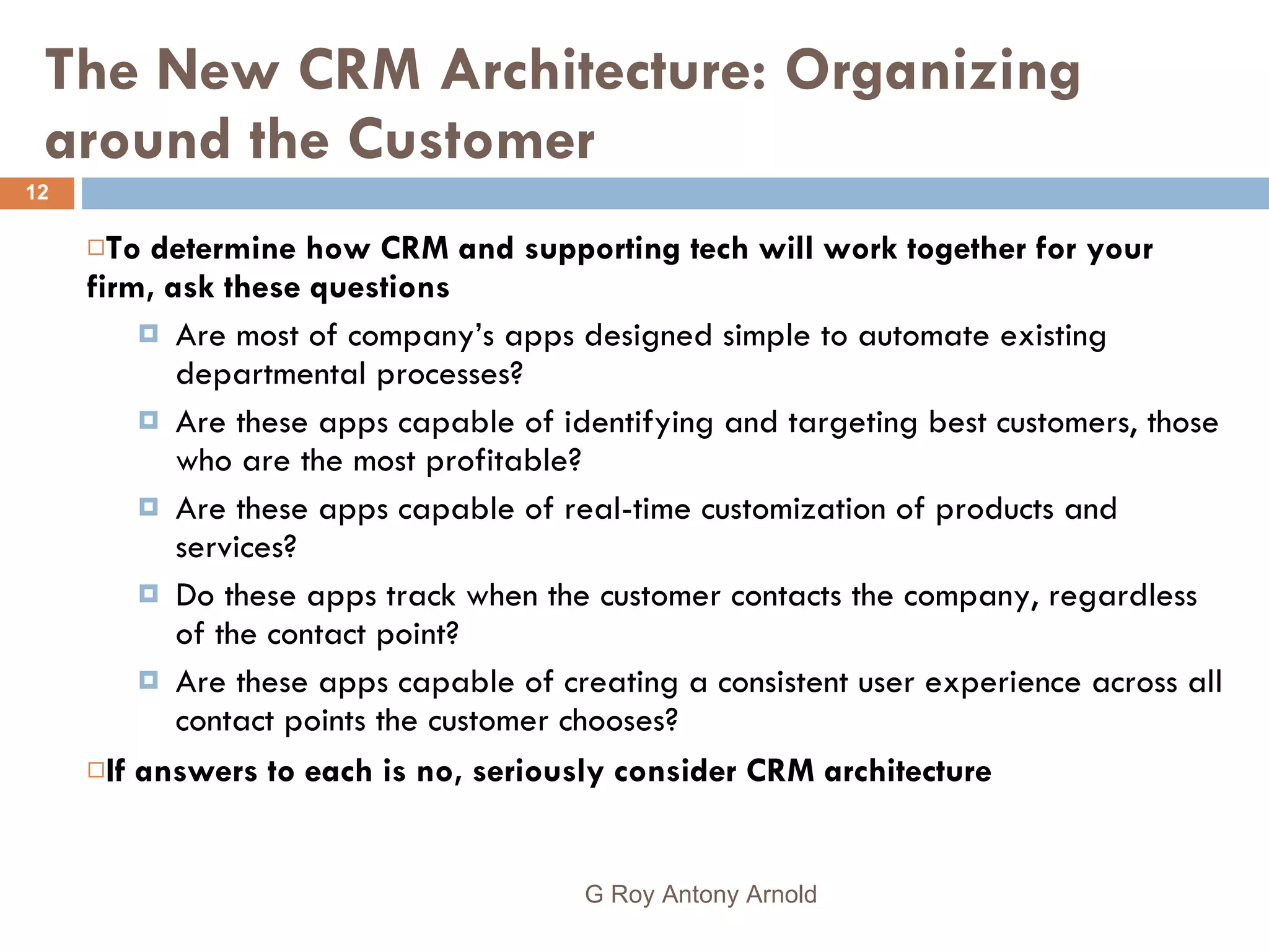 The New CRM Architecture: Organizing around the Customer To determine how CRM and supporting tech will work together for your firm, ask these questions Are most of company’s apps designed simple to automate existing departmental processes? Are these apps capable of identifying and targeting best customers, those who are the most profitable? Are these apps capable of real-time customization of products and services? Do these apps track when the customer contacts the company, regardless of the contact point? Are these apps capable of creating a consistent user experience across all contact points the customer chooses? If answers to each is no, seriously consider CRM architecture G Roy Antony Arnold  