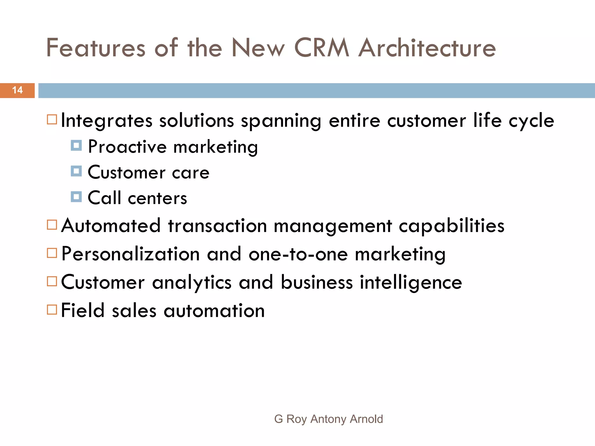 Features of the New CRM Architecture Integrates solutions spanning entire customer life cycle  Proactive marketing Customer care Call centers  Automated transaction management capabilities  Personalization and one-to-one marketing Customer analytics and business intelligence Field sales automation G Roy Antony Arnold  