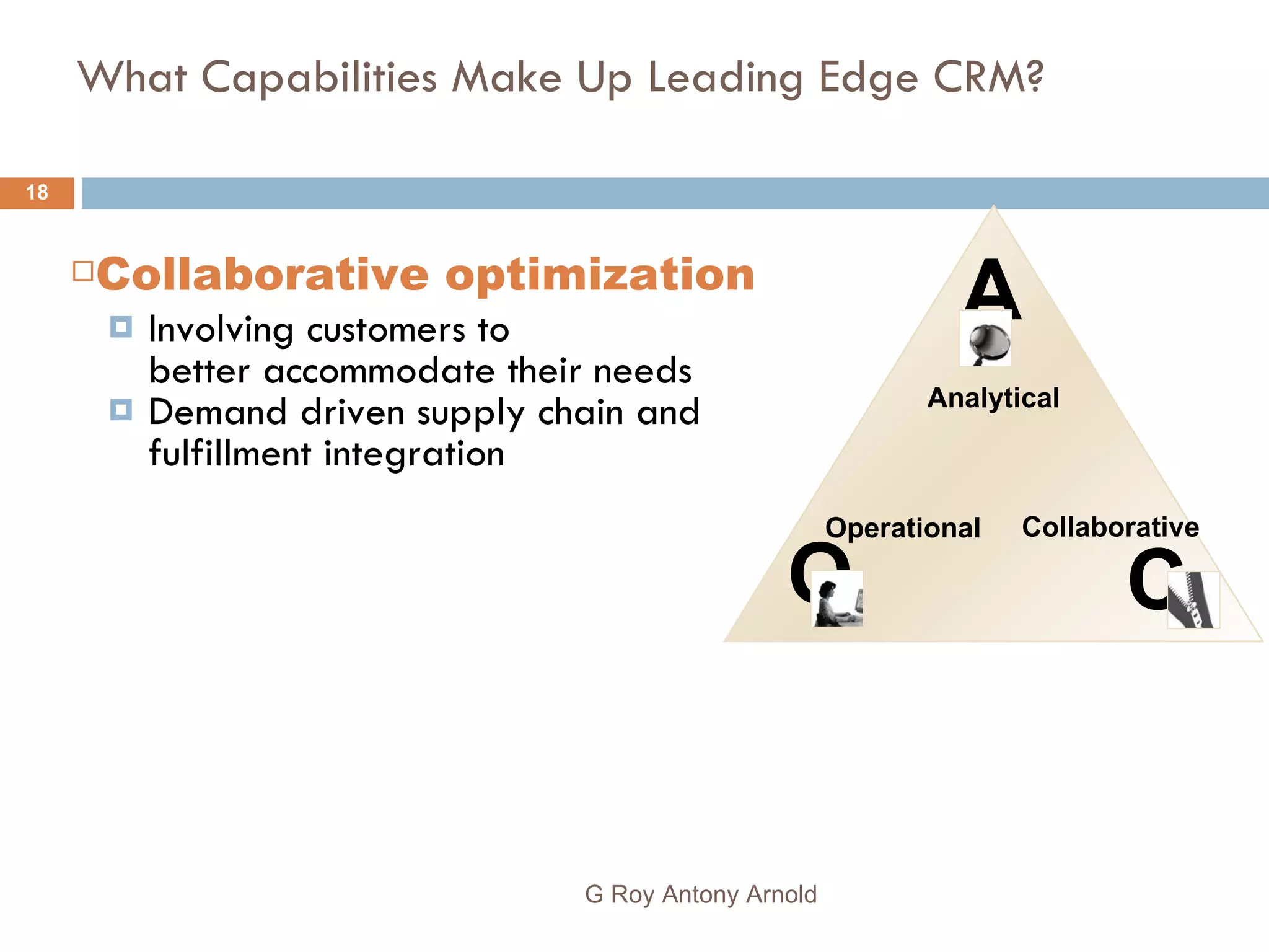 What Capabilities Make Up Leading Edge CRM? Collaborative optimization Involving customer s  to  better accommodate  their  needs Demand driven supply chain and fulfillment integration G Roy Antony Arnold  C Collaborative A Analytical O Operational   