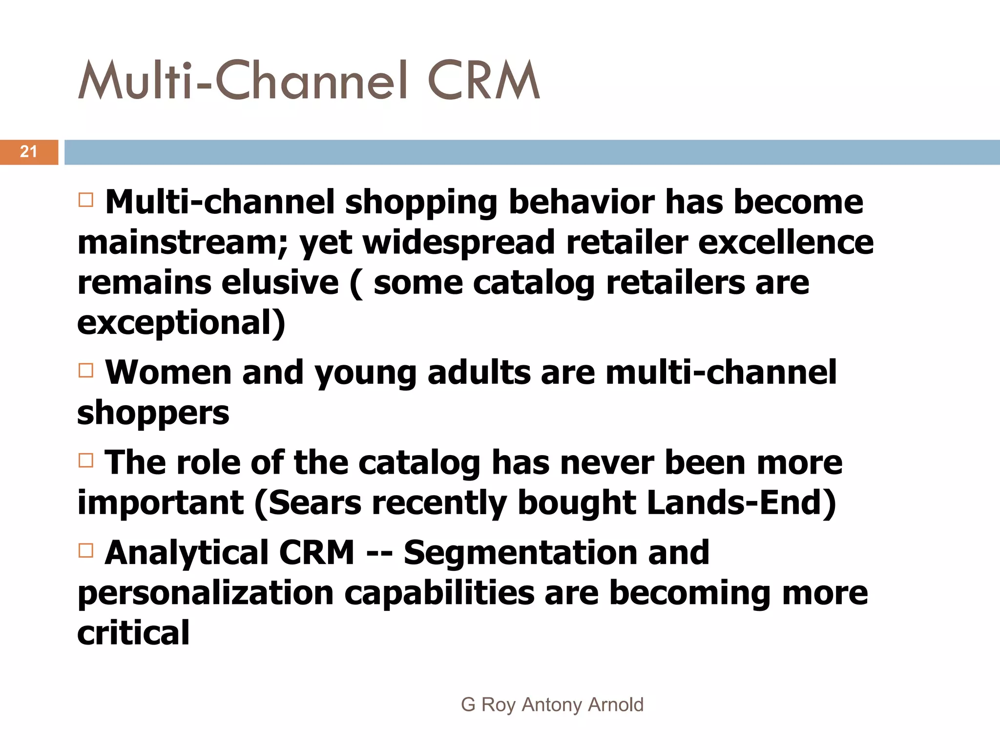 Multi-Channel CRM Multi-channel shopping behavior has become mainstream; yet widespread retailer excellence remains elusive ( some catalog retailers are exceptional) Women and young adults are multi-channel shoppers The role of the catalog has never been more important (Sears recently bought Lands-End) Analytical CRM -- Segmentation and personalization capabilities are becoming more critical  G Roy Antony Arnold  
