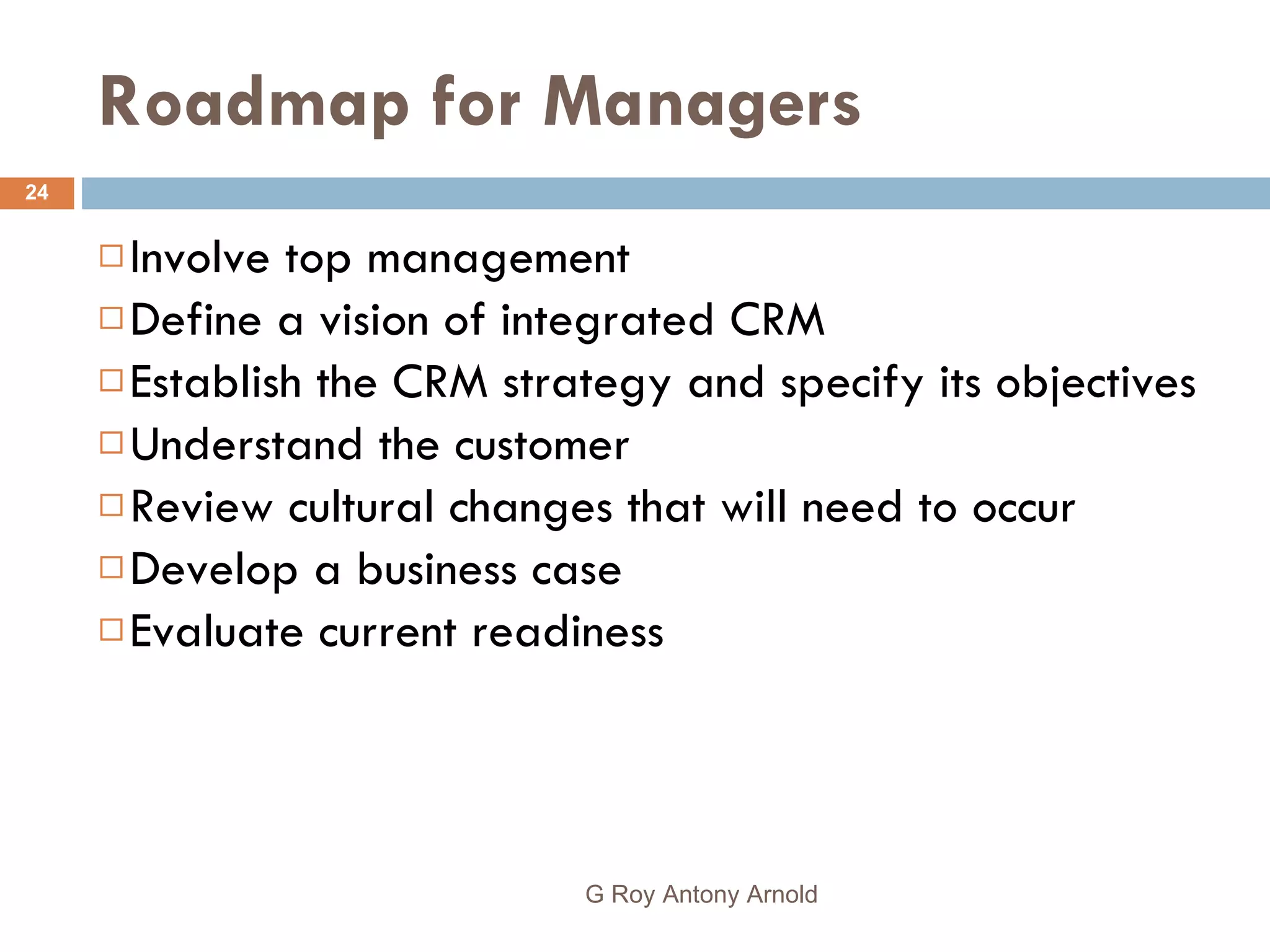 Roadmap for Managers Involve top management Define a vision of integrated CRM Establish the CRM strategy and specify its objectives Understand the customer Review cultural changes that will need to occur Develop a business case Evaluate current readiness G Roy Antony Arnold  