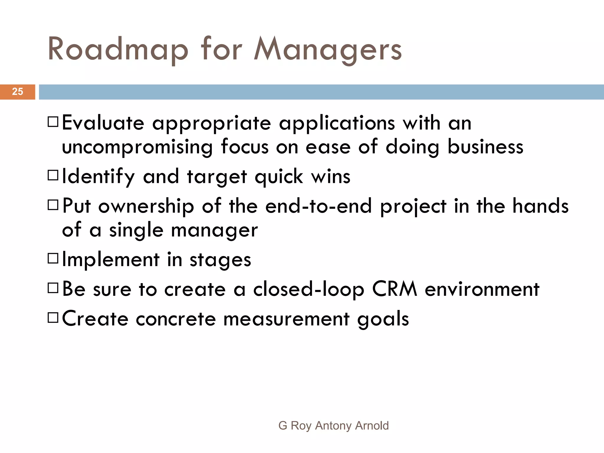 Roadmap for Managers Evaluate appropriate applications with an uncompromising focus on ease of doing business Identify and target quick wins Put ownership of the end-to-end project in the hands of a single manager Implement in stages Be sure to create a closed-loop CRM environment Create concrete measurement goals G Roy Antony Arnold  