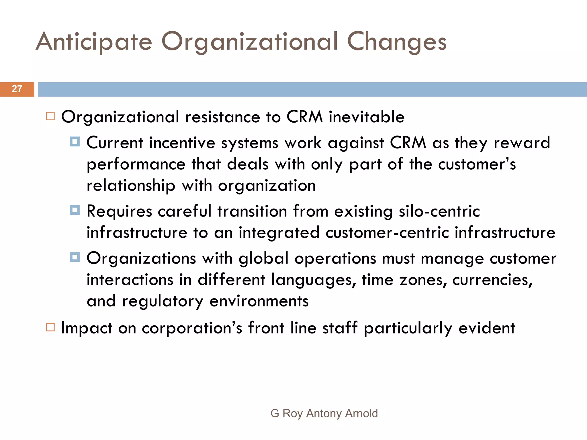 Anticipate Organizational Changes Organizational resistance to CRM inevitable Current incentive systems work against CRM as they reward performance that deals with only part of the customer’s relationship with organization Requires careful transition from existing silo-centric infrastructure to an integrated customer-centric infrastructure Organizations with global operations must manage customer interactions in different languages, time zones, currencies, and regulatory environments Impact on corporation’s front line staff particularly evident G Roy Antony Arnold  