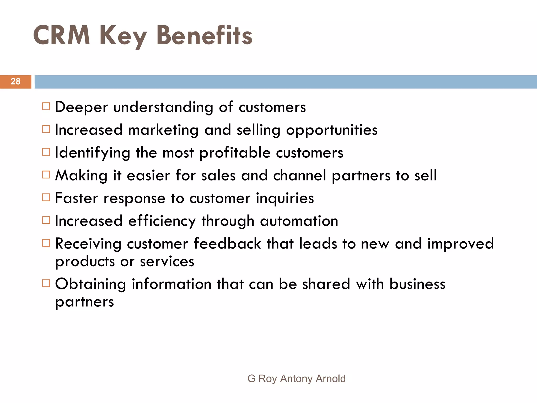 CRM Key Benefits Deeper understanding of customers  Increased marketing and selling opportunities  Identifying the most profitable customers  Making it easier for sales and channel partners to sell Faster response to customer inquiries  Increased efficiency through automation  Receiving customer feedback that leads to new and improved products or services  Obtaining information that can be shared with business partners G Roy Antony Arnold  