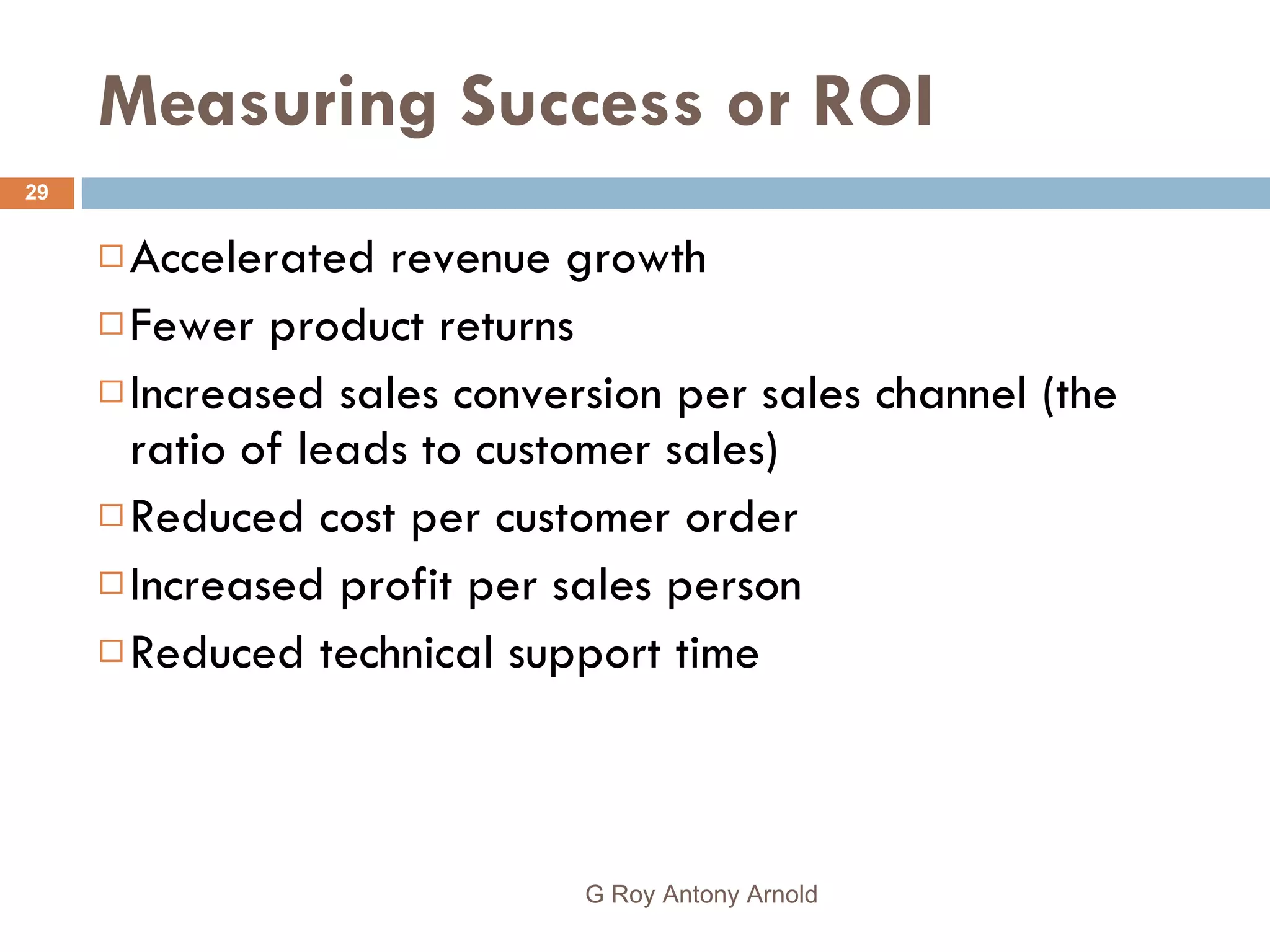 Measuring Success or ROI Accelerated revenue growth Fewer product returns Increased sales conversion per sales channel (the ratio of leads to customer sales) Reduced cost per customer order Increased profit per sales person Reduced technical support time G Roy Antony Arnold  