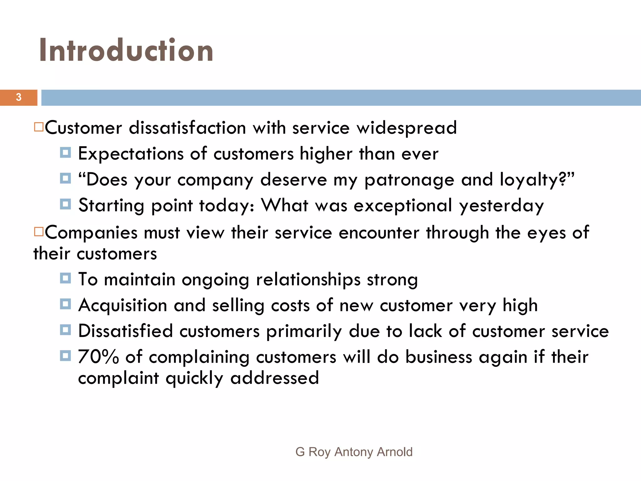 Introduction Customer dissatisfaction with service widespread Expectations of customers higher than ever “ Does your company deserve my patronage and loyalty?” Starting point today: What was exceptional yesterday  Companies must view their service encounter through the eyes of their customers To maintain ongoing relationships strong Acquisition and selling costs of new customer very high Dissatisfied customers primarily due to lack of customer service 70% of complaining customers will do business again if their complaint quickly addressed G Roy Antony Arnold  
