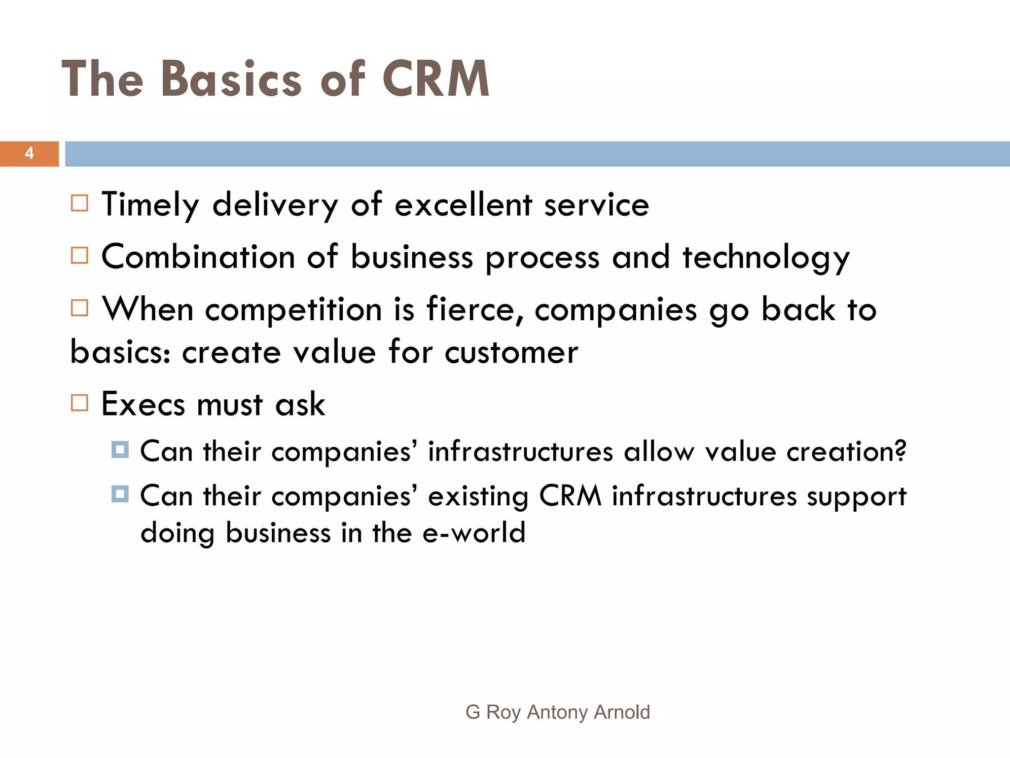 The Basics of CRM Timely delivery of excellent service Combination of business process and technology When competition is fierce, companies go back to basics: create value for customer Execs must ask Can their companies’ infrastructures allow value creation? Can their companies’ existing CRM infrastructures support doing business in the e-world G Roy Antony Arnold  