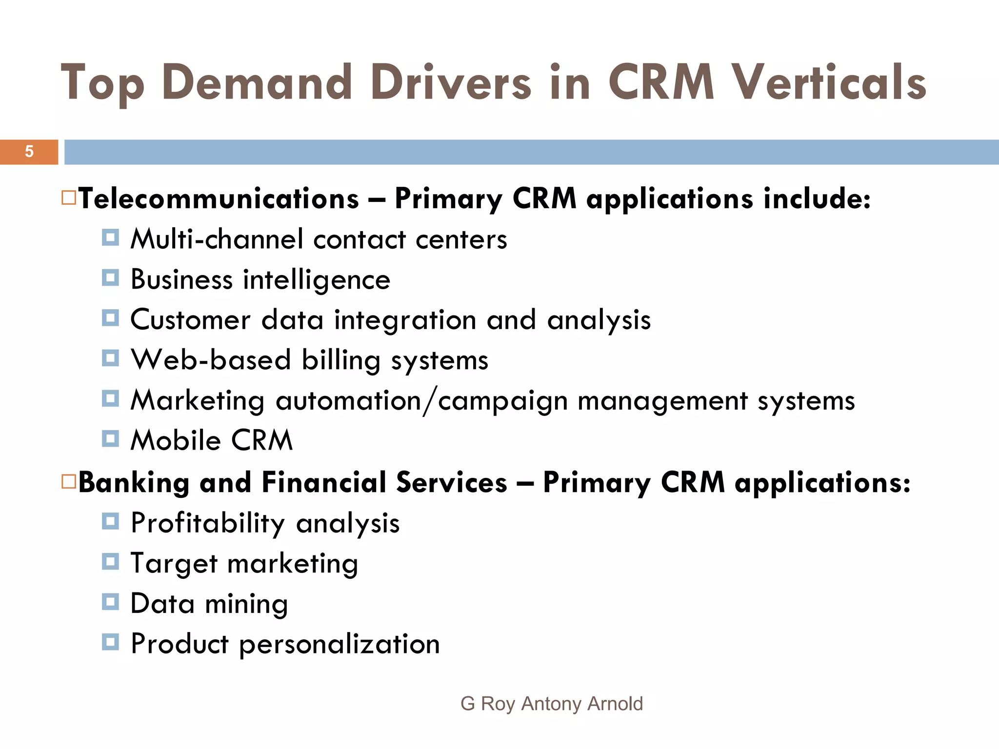 Top Demand Drivers in CRM Verticals Telecommunications – Primary CRM applications include: Multi-channel contact centers  Business intelligence Customer data integration and analysis Web-based billing systems Marketing automation/campaign management systems Mobile CRM Banking and Financial Services – Primary CRM applications: Profitability analysis Target marketing Data mining  Product personalization G Roy Antony Arnold  
