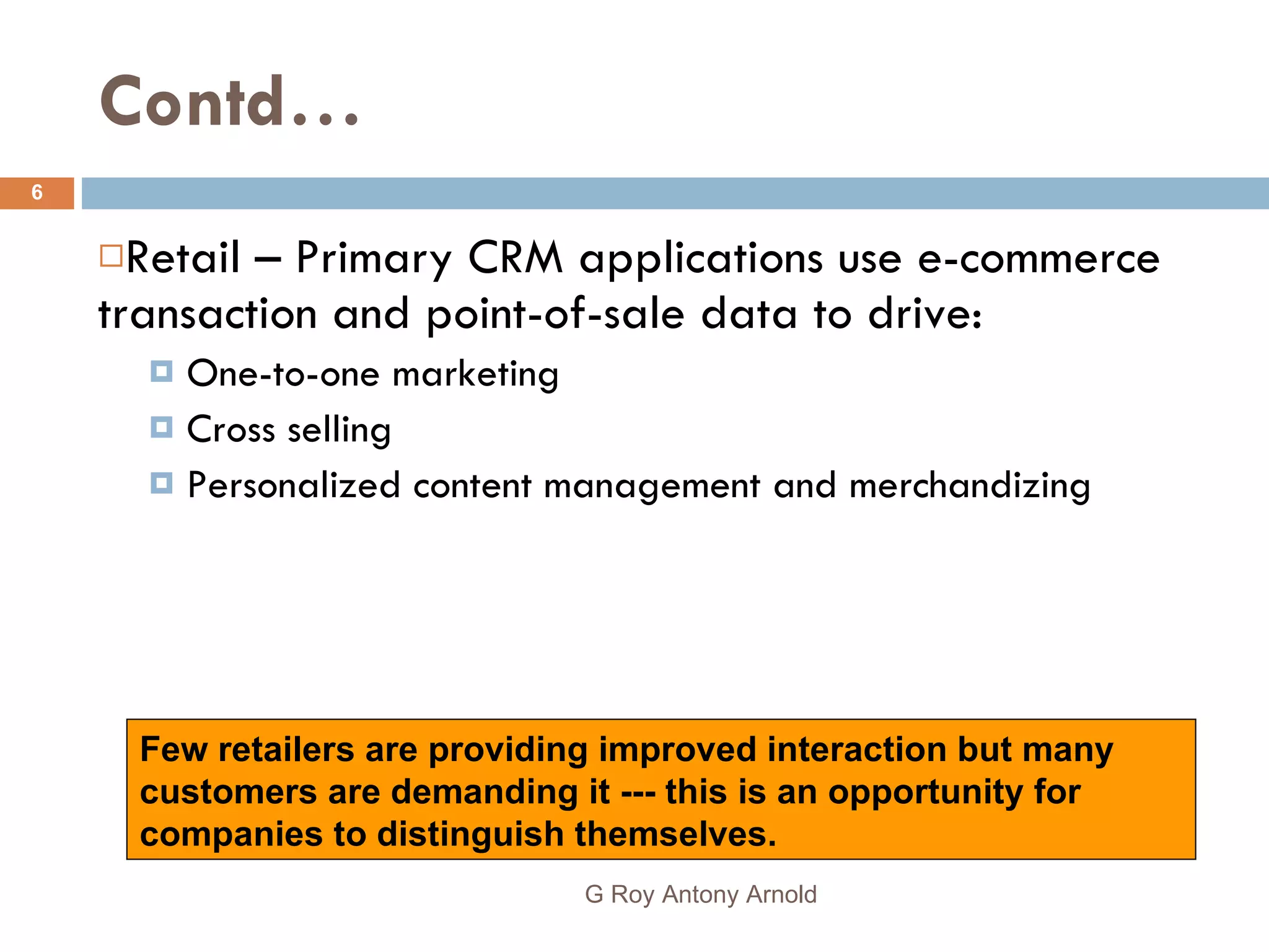 Contd… Retail – Primary CRM applications use e-commerce transaction and point-of-sale data to drive: One-to-one marketing Cross selling Personalized content management and merchandizing Few retailers are providing improved interaction but many customers are demanding it --- this is an opportunity for companies to distinguish themselves. G Roy Antony Arnold  