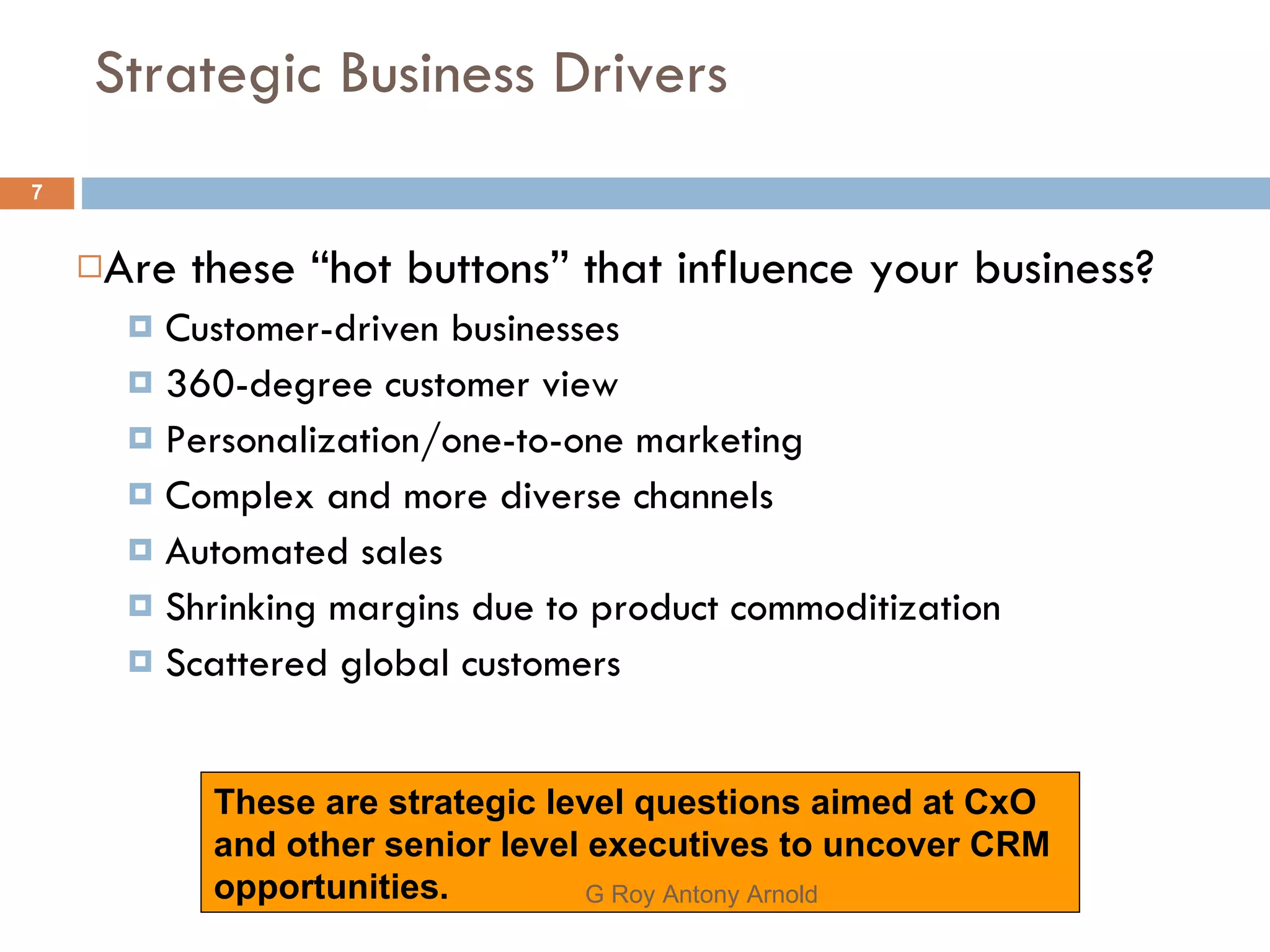 Strategic Business Drivers Are these “hot buttons” that influence your business? Customer-driven businesses 360-degree customer view Personalization/one-to-one marketing Complex and more diverse channels Automated sales Shrinking margins due to product commoditization Scattered global customers These are strategic level questions aimed at CxO and other senior level executives to uncover CRM opportunities. G Roy Antony Arnold  