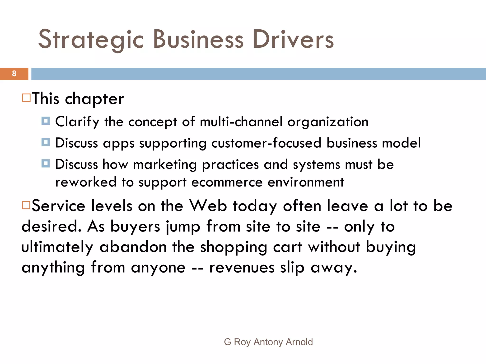 Strategic Business Drivers This chapter Clarify the concept of multi-channel organization Discuss apps supporting customer-focused business model Discuss how marketing practices and systems must be reworked to support ecommerce environment Service levels on the Web today often leave a lot to be desired. As buyers jump from site to site -- only to ultimately abandon the shopping cart without buying anything from anyone -- revenues slip away.  G Roy Antony Arnold  