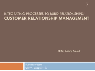 INTEGRATING PROCESSES TO BUILD RELATIONSHIPS:  CUSTOMER RELATIONSHIP MANAGEMENT  Business Process Unit V : Chapter – 6  G Roy Antony Arnold  