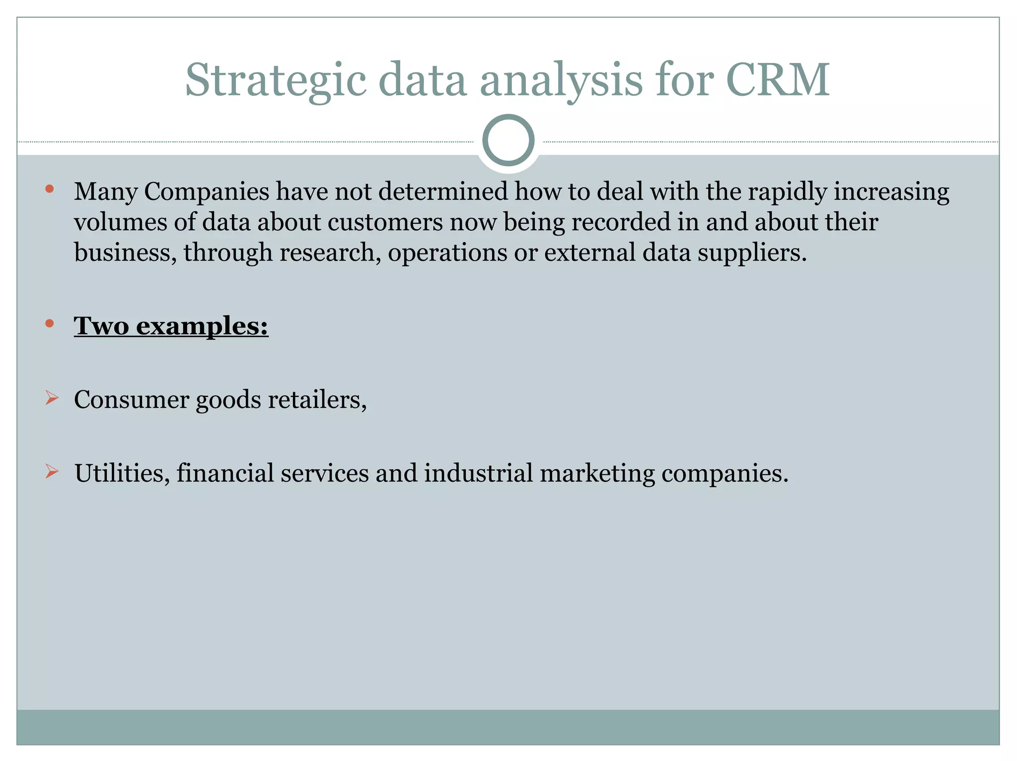 Strategic data analysis for CRM Many Companies have not determined how to deal with the rapidly increasing volumes of data about customers now being recorded in and about their business, through research, operations or external data suppliers. Two examples: Consumer goods retailers, Utilities, financial services and industrial marketing companies. 