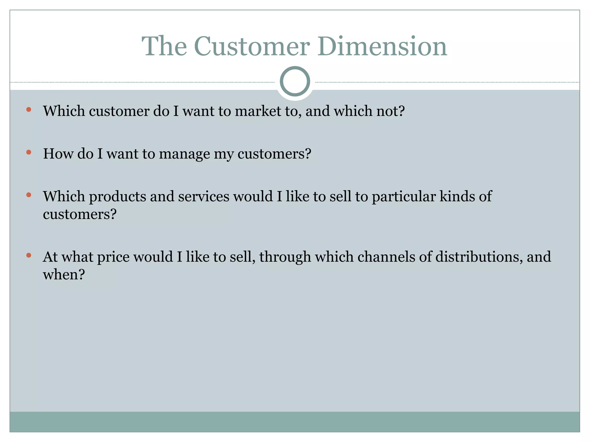 The Customer Dimension Which customer do I want to market to, and which not? How do I want to manage my customers? Which products and services would I like to sell to particular kinds of customers? At what price would I like to sell, through which channels of distributions, and when? 